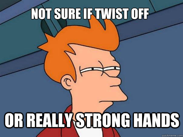 not sure if twist off or really strong hands  Futurama Fry