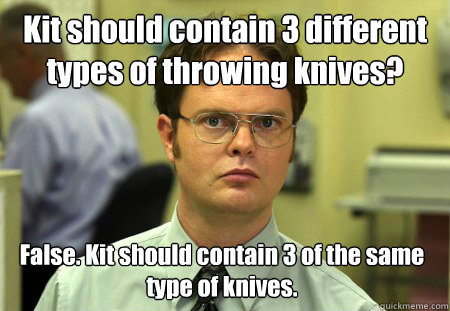 Kit should contain 3 different types of throwing knives? False. Kit should contain 3 of the same type of knives. - Kit should contain 3 different types of throwing knives? False. Kit should contain 3 of the same type of knives.  Dwight