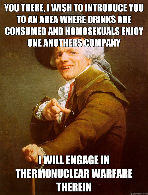 You there, I wish to introduce you to an area where drinks are consumed and homosexuals enjoy one anothers company I will engage in thermonuclear warfare therein  Joseph Ducreux