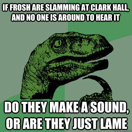 If frosh are slamming at Clark hall, and no one is around to hear it Do they make a sound, or are they just lame - If frosh are slamming at Clark hall, and no one is around to hear it Do they make a sound, or are they just lame  Philosoraptor