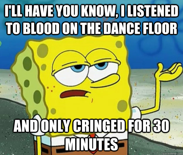 I'll have you know, I listened to blood on the dance floor and only cringed for 30 minutes  Tough Spongebob