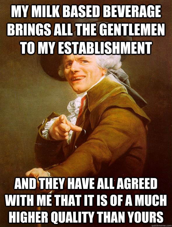 My milk based beverage brings all the gentlemen to my establishment and they have all agreed with me that it is of a much higher quality than yours  Joseph Ducreux