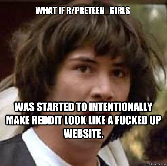 What if r/preteen_girls was started to intentionally make reddit look like a fucked up website.  conspiracy keanu