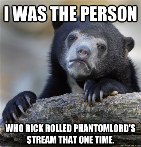 I was the person Who rick rolled PhantomL0rd's stream that one time.  Confession Bear