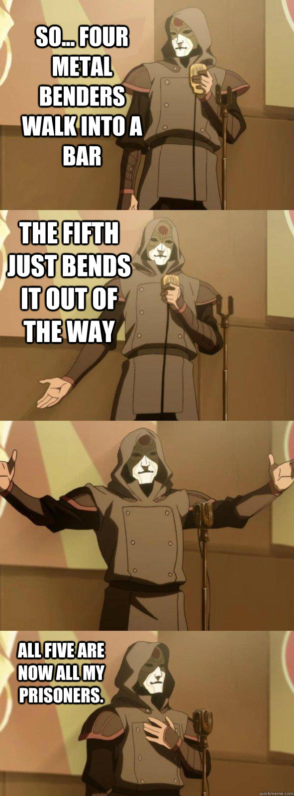 So... Four metal benders walk into a bar All five are now all my prisoners. The fifth just bends it out of the way - So... Four metal benders walk into a bar All five are now all my prisoners. The fifth just bends it out of the way  Bad Joke Amon