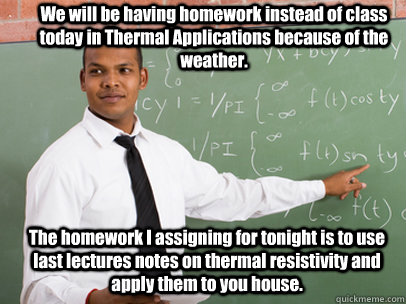 We will be having homework instead of class today in Thermal Applications because of the weather. The homework I assigning for tonight is to use last lectures notes on thermal resistivity and apply them to you house.  Good Guy Teacher