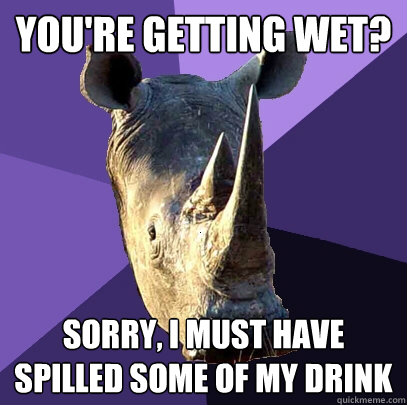 you're getting wet? sorry, I must have spilled some of my drink  Sexually Oblivious Rhino