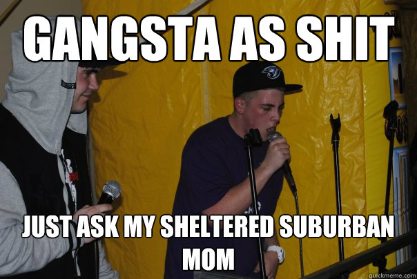 Gangsta as shit just ask my Sheltered Suburban Mom  