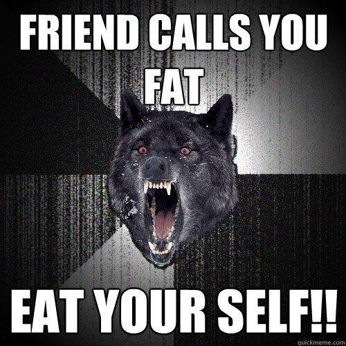 friend calls you fat eat your self!!  Insanity Wolf