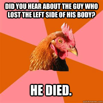 Did you hear about the guy who lost the left side of his body? He died.  Anti-Joke Chicken