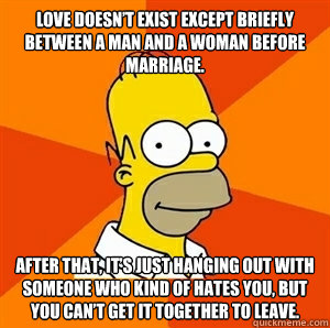 Love doesn’t exist except briefly between a man and a woman before marriage.  After that, it’s just hanging out with someone who kind of hates you, but you can’t get it together to leave.  Advice Homer