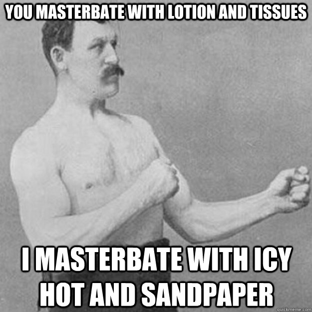 you masterbate with lotion and tissues I masterbate with Icy Hot and sandpaper   overly manly man