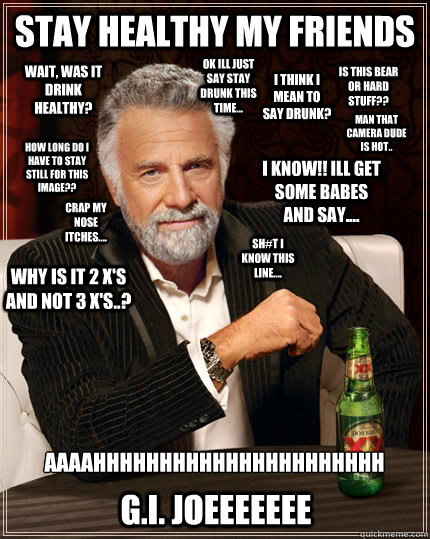 Stay healthy my friends I think i mean to say drunk? Wait, was it drink healthy? Sh#t i know this line.... Ok Ill just say stay drunk this time... How long do i have to stay still for this image?? AAAAHHHHHHHHHHHHHHHHHHHHHH
 Crap my nose itches.... is thi - Stay healthy my friends I think i mean to say drunk? Wait, was it drink healthy? Sh#t i know this line.... Ok Ill just say stay drunk this time... How long do i have to stay still for this image?? AAAAHHHHHHHHHHHHHHHHHHHHHH
 Crap my nose itches.... is thi  The Most Interesting Man In The World