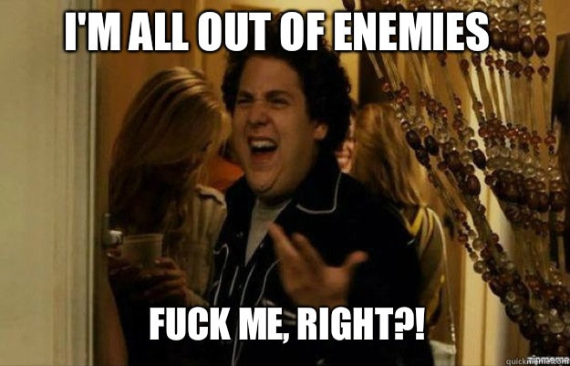 I'm all out of enemies FUCK ME, RIGHT?!  fuck me right