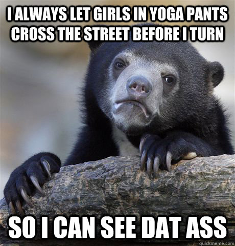 I always let girls in yoga pants cross the street before i turn so i can see Dat ass  Confession Bear