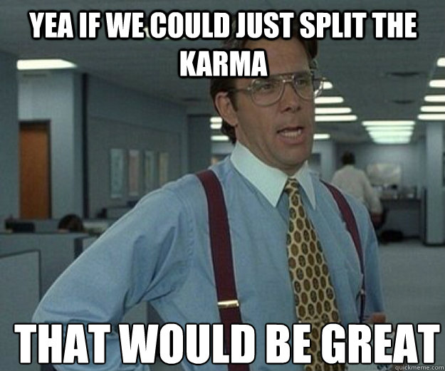 yea if we could just split the karma  THAT WOULD BE GREAT  that would be great