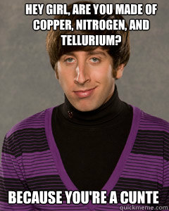 Hey girl, are you made of copper, nitrogen, and tellurium? Because you're a cunte - Hey girl, are you made of copper, nitrogen, and tellurium? Because you're a cunte  Howard