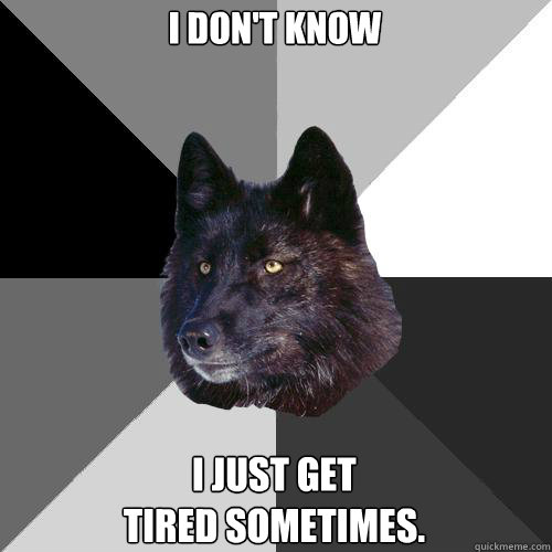 I don't know I just get 
tired sometimes.  Sanity Wolf