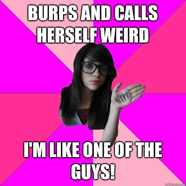 Burps and calls herself weird  I'm like one of the guys!  Idiot Nerd Girl