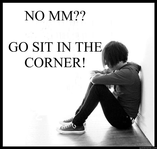 NO MM?? 

GO SIT IN THE CORNER!  Sad Youth