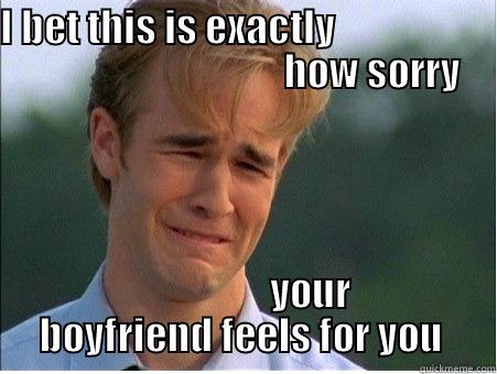 bet this is how sorry he feels - I BET THIS IS EXACTLY                                                      HOW SORRY                  YOUR BOYFRIEND FEELS FOR YOU  1990s Problems
