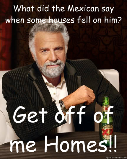 What did the Mexican say when some houses fell on him? Get off of me Homes!!  The Most Interesting Man In The World