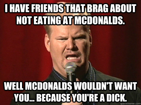 I have friends that brag about not eating at McDonalds. Well McDonalds wouldn't want you... because you're a dick.  