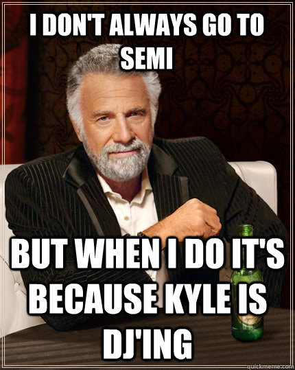 I don't always go to semi But when i do it's because Kyle is DJ'ing  The Most Interesting Man In The World