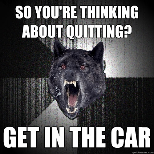 so you're thinking about quitting? get in the car  Insanity Wolf