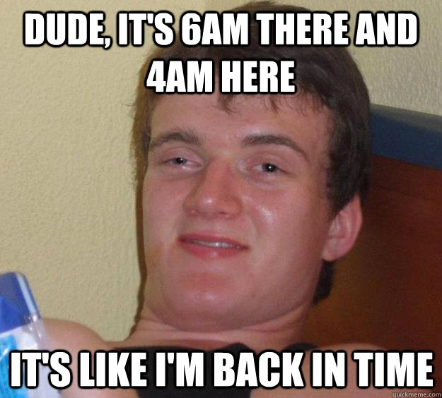 dude, It's 6am there and 4am here it's like i'm back in time  10 Guy