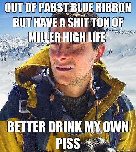 OUT OF PABST BLUE RIBBON BUT HAVE A SHIT TON OF MILLER HIGH LIFE  BETTER DRINK MY OWN PISS  Bear Grylls