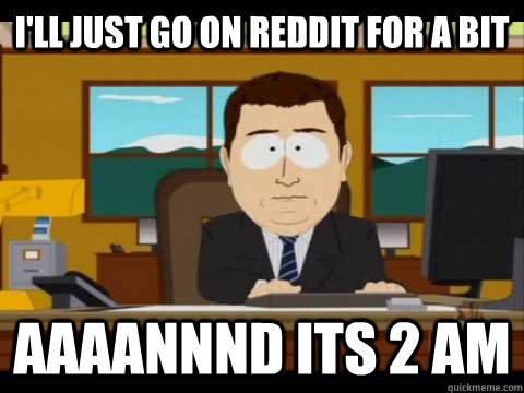 I'll just go on reddit for a bit Aaaannnd its 2 am  Aaand its gone