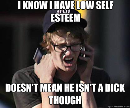 I know I have low self esteem Doesn't mean he isn't a dick though  Sad Hipster