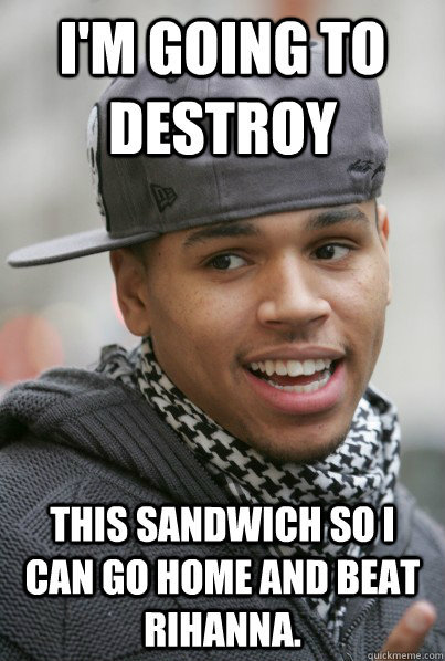 I'm going to destroy This sandwich so I can go home and beat Rihanna.  Scumbag Chris Brown