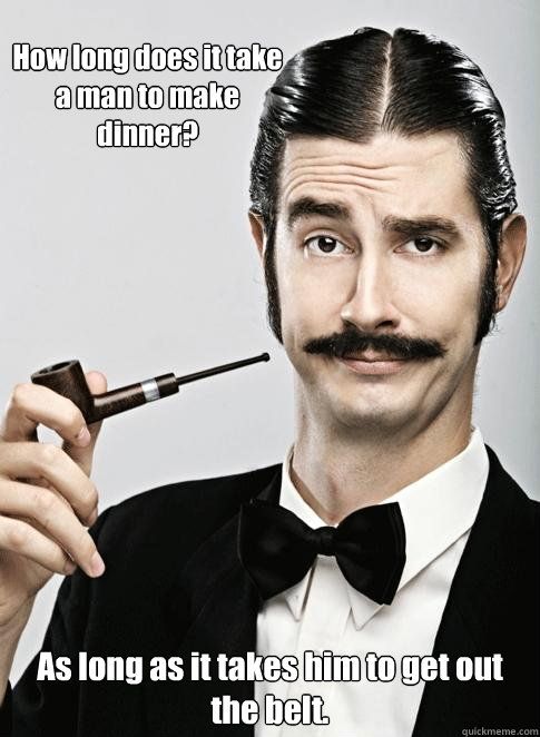 How long does it take a man to make dinner? As long as it takes him to get out the belt.  Le Snob