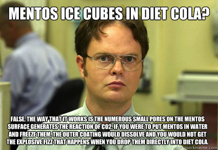 Mentos ice cubes in diet cola? FALSE. The way that it works is the numerous small pores on the Mentos surface generates the reaction of CO2. If you were to put Mentos in water and freeze them, the outer coating would dissolve and you would not get the exp  Dwight