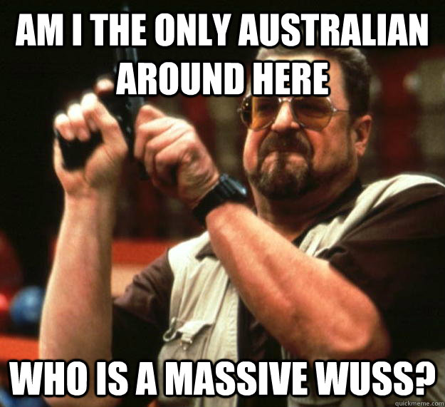 Am i the only australian around here  Who is a massive wuss?  Angry Walter