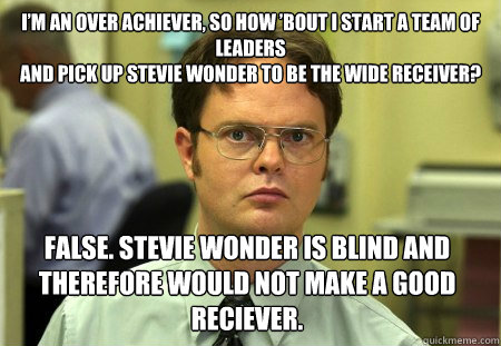 I’m an over achiever, so how ’bout I start a team of leaders
And pick up Stevie Wonder to be the wide receiver? False. Stevie wonder is blind and therefore would not make a good reciever. - I’m an over achiever, so how ’bout I start a team of leaders
And pick up Stevie Wonder to be the wide receiver? False. Stevie wonder is blind and therefore would not make a good reciever.  Dwight