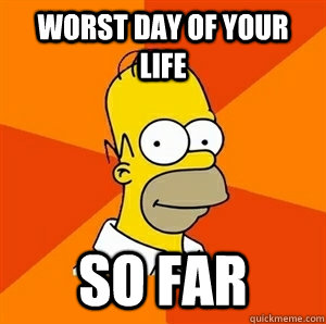 Worst day of your life SO FAR  Advice Homer