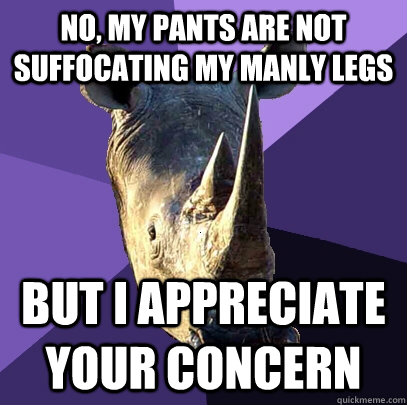 no, my pants are not suffocating my manly legs but i appreciate your concern  Sexually Oblivious Rhino