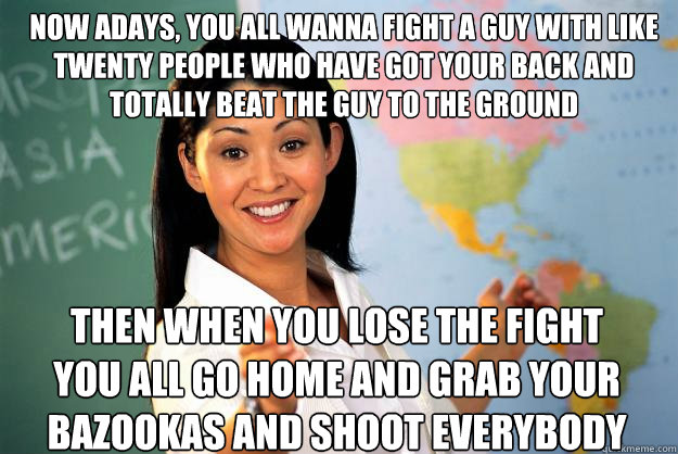 Now adays, you all wanna fight a guy with like twenty people who have got your back and totally beat the guy to the ground then when you lose the fight you all go home and grab your bazookas and shoot everybody  Unhelpful High School Teacher