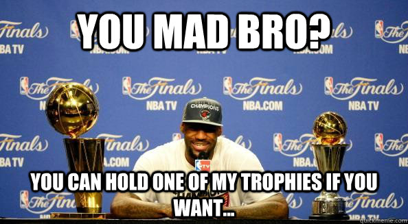 You Mad Bro? You can hold one of my trophies if you want...  