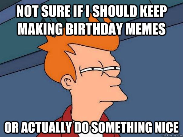 Not sure if I should keep making birthday memes or actually do something nice  Futurama Fry