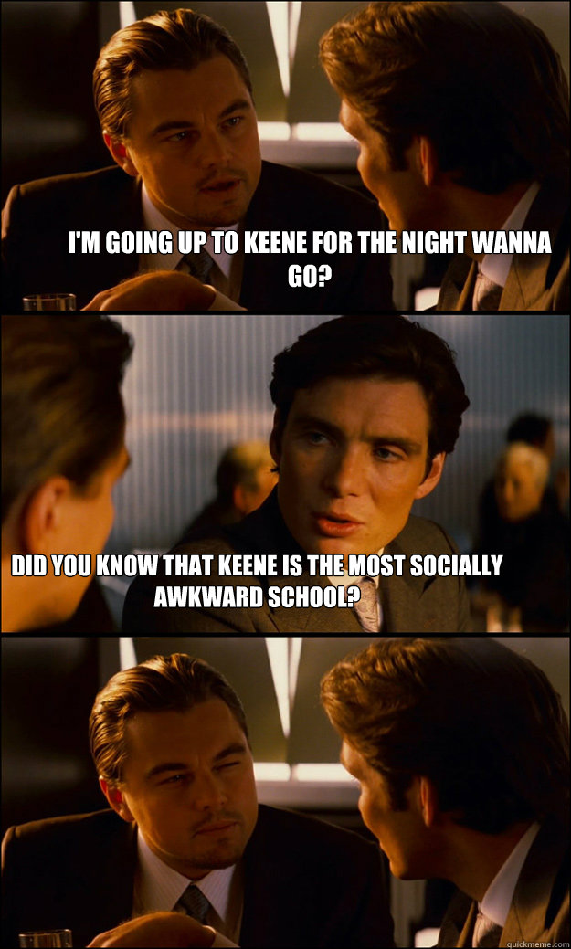 I'm going up to Keene for the Night Wanna go? Did you know that keene is the most socially awkward School?  Inception