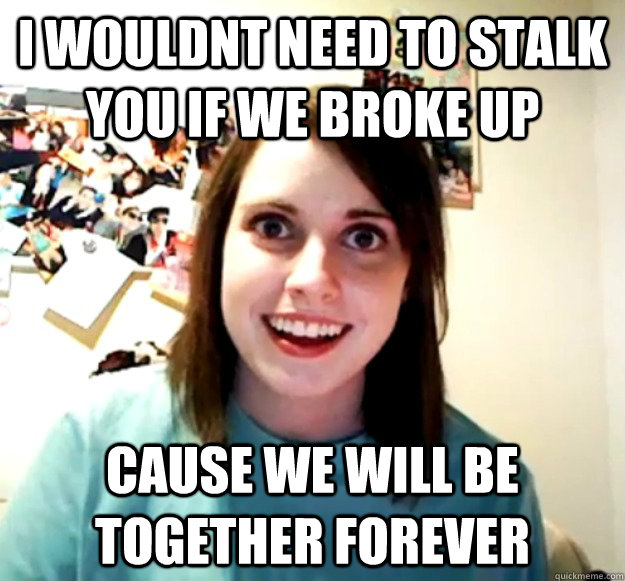 I wouldnt need to stalk you if we broke up cause we will be together forever  Overly Attached Girlfriend