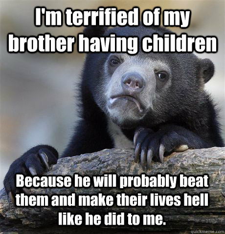 I'm terrified of my brother having children Because he will probably beat them and make their lives hell like he did to me.   Confession Bear