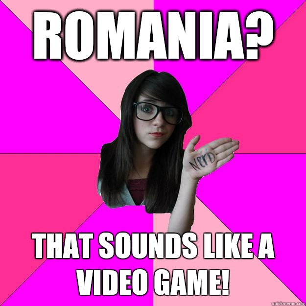 Romania?  That sounds like a video game!   Idiot Nerd Girl