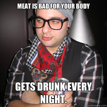 Meat is bad for your body GETS DRUNK EVERY NIGHT.  Oblivious Hipster