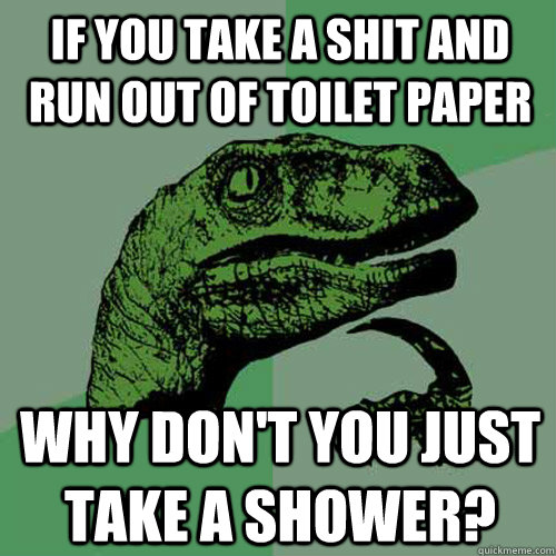 if you take a shit and run out of toilet paper why don't you just take a shower?  Philosoraptor