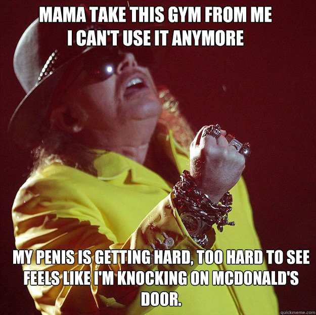 Mama take this Gym from me
I can't use it anymore My penis is getting hard, too hard to see
Feels like I'm knocking on McDonald's door.  Fat Axl